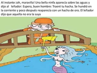 Al instante ¡oh, maravilla! Una bella ninfa aparecía sobre las aguas y
dijo al leñador: Espera, buen hombre: Traeré tu hacha. Se hundió en
la corriente y poco después reaparecía con un hacha de oro. El leñador
dijo que aquella no era la suya