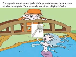 Por segunda vez se sumergió la ninfa, para reaparecer después con
otra hacha de plata. Tampoco es la mía dijo el afligido leñador.