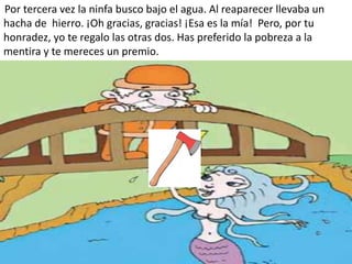 Por tercera vez la ninfa busco bajo el agua. Al reaparecer llevaba un
hacha de hierro. ¡Oh gracias, gracias! ¡Esa es la mía! Pero, por tu
honradez, yo te regalo las otras dos. Has preferido la pobreza a la
mentira y te mereces un premio.