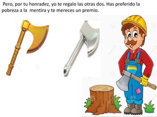 Pero, por tu honradez, yo te regalo las otras dos. Has preferido la
pobreza a la mentira y te mereces un premio.