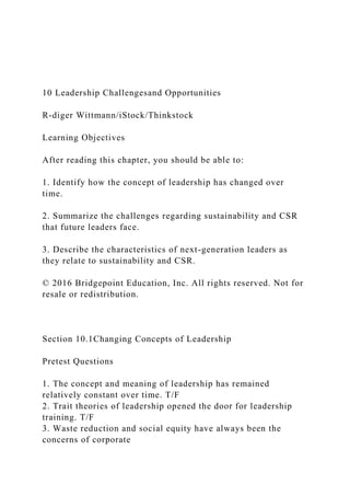 10 Leadership Challengesand Opportunities
R-diger Wittmann/iStock/Thinkstock
Learning Objectives
After reading this chapter, you should be able to:
1. Identify how the concept of leadership has changed over
time.
2. Summarize the challenges regarding sustainability and CSR
that future leaders face.
3. Describe the characteristics of next-generation leaders as
they relate to sustainability and CSR.
© 2016 Bridgepoint Education, Inc. All rights reserved. Not for
resale or redistribution.
Section 10.1Changing Concepts of Leadership
Pretest Questions
1. The concept and meaning of leadership has remained
relatively constant over time. T/F
2. Trait theories of leadership opened the door for leadership
training. T/F
3. Waste reduction and social equity have always been the
concerns of corporate
 