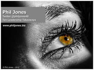 Phil Jones Twitter @philjones40  Ten Leadership Takeaways © Phil Jones – 2012 www.philjones.biz 
