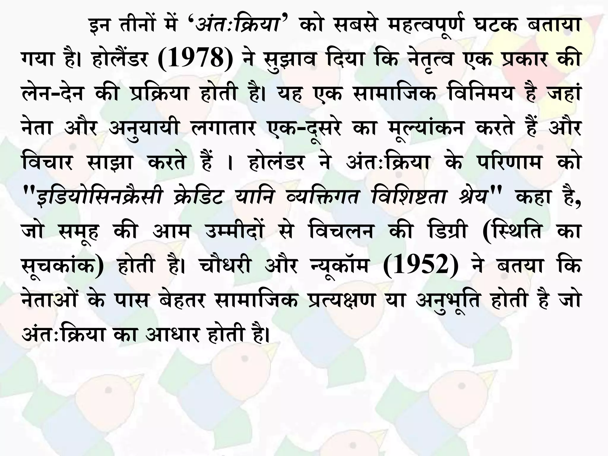 इन तीनों में ‘अंतःदिया’ को िबिे महत्वपूणक घटक बतधयध
गयध है। होिैंडर (1978) ने िुझधव सदयध सक नेतृत्व एक प्रकधर की
िेन-देन की प्रसियध होती है। यह एक िधमधसजक सवसनमय है जहधां
नेतध और अनुयधयी िगधतधर एक-दूिरे कध मूल्यधांकन करते हैं और
सवचधर िधझध करते हैं । होिांडर ने अांतःसियध के पररणधम को
"इदियोदसनिै सी िे दिट यादन व्यदिगत दवदशिता श्रेय" कहध है,
जो िमूह की आम उम्मीदों िे सवचिन की सडग्री (सस्थसत कध
िूचकधांक) होती है। चौिरी और न्यूकॉम (1952) ने बतयध सक
नेतधओां के पधि बेहतर िधमधसजक प्रत्यक्षण यध अनुभूसत होती है जो
अांतःसियध कध आिधर होती है।
 