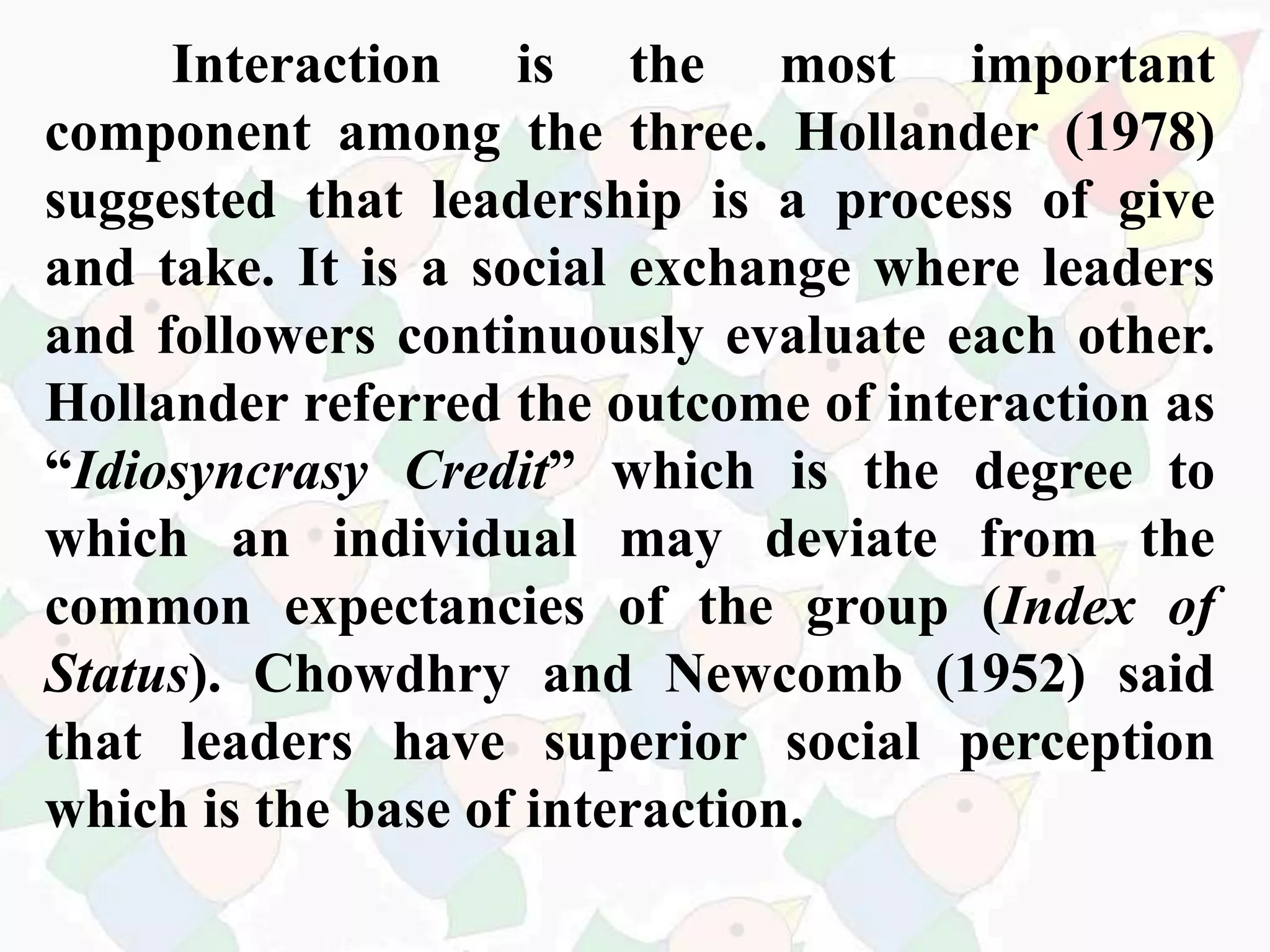 Interaction is the most important
component among the three. Hollander (1978)
suggested that leadership is a process of give
and take. It is a social exchange where leaders
and followers continuously evaluate each other.
Hollander referred the outcome of interaction as
“Idiosyncrasy Credit” which is the degree to
which an individual may deviate from the
common expectancies of the group (Index of
Status). Chowdhry and Newcomb (1952) said
that leaders have superior social perception
which is the base of interaction.
 