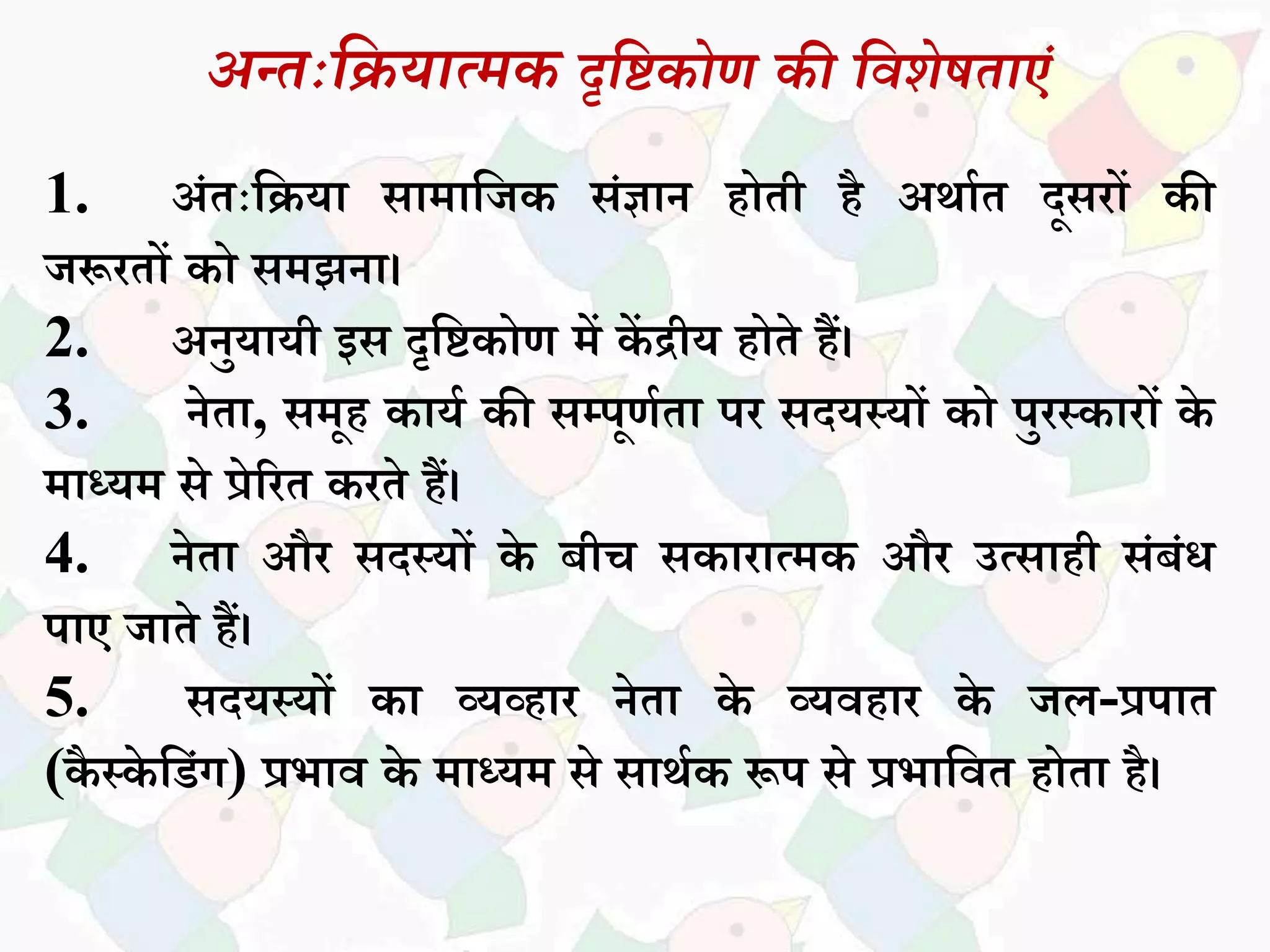 अन्तःदियात्मक दृदिकोण की दवशेततांं
1. अांतःसियध िधमधसजक िांज्ञधन होती है अथधकत दूिरों की
जरूरतों को िमझनध।
2. अनुयधयी इि दृसिकोण में कें िीय होते हैं।
3. नेतध, िमूह कधयक की िम्पूणकतध पर िदयस्यों को पुरस्कधरों के
मधध्यम िे प्रेररत करते हैं।
4. नेतध और िदस्यों के बीच िकधरधत्मक और उत्िधही िांबांि
पधए जधते हैं।
5. िदयस्यों कध व्यव्हधर नेतध के व्यवहधर के जि-प्रपधत
(कै स्के सडांग) प्रभधव के मधध्यम िे िधथकक रूप िे प्रभधसवत होतध है।
 