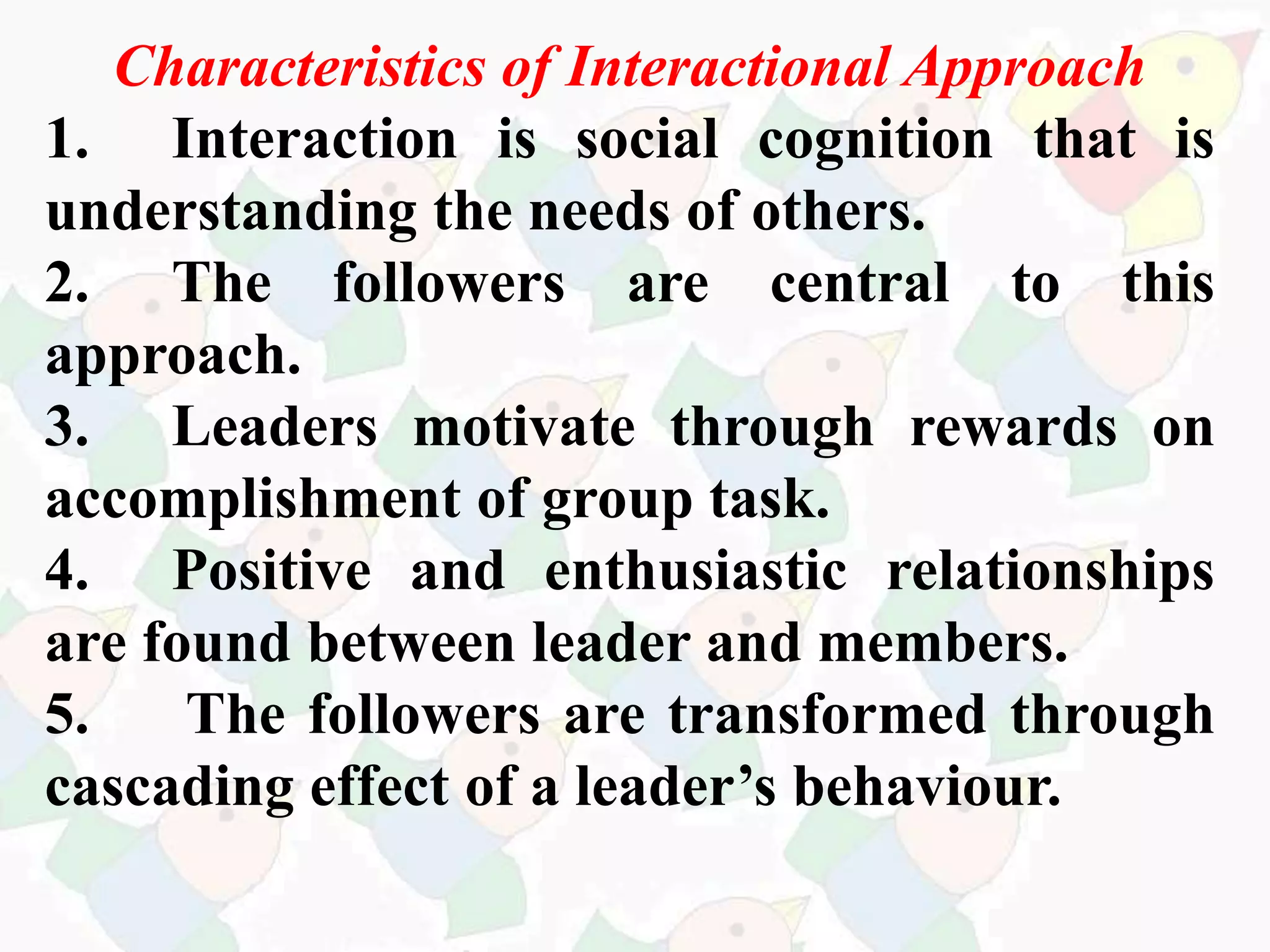 Characteristics of Interactional Approach
1. Interaction is social cognition that is
understanding the needs of others.
2. The followers are central to this
approach.
3. Leaders motivate through rewards on
accomplishment of group task.
4. Positive and enthusiastic relationships
are found between leader and members.
5. The followers are transformed through
cascading effect of a leader’s behaviour.
 