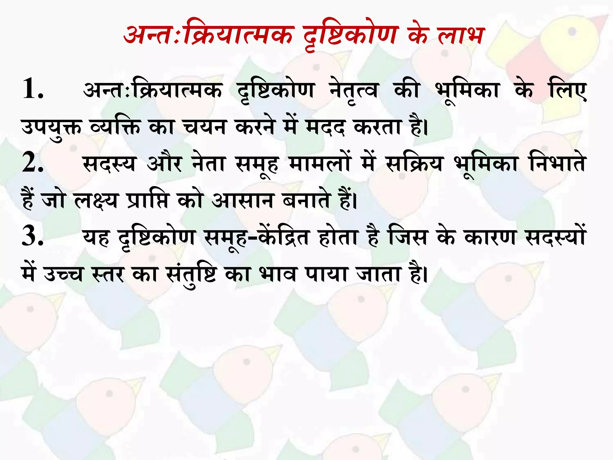 अन्तःदियात्मक दृदिकोण के लाभ
1. अन्तःसियधत्मक दृसिकोण नेतृत्व की भूसमकध के सिए
उपयुक्त व्यसक्त कध चयन करने में मदद करतध है।
2. िदस्य और नेतध िमूह मधमिों में िसिय भूसमकध सनभधते
हैं जो िक्ष्य प्रधसि को आिधन बनधते हैं।
3. यह दृसिकोण िमूह-कें सित होतध है सजि के कधरण िदस्यों
में उच्च स्तर कध िांतुसि कध भधव पधयध जधतध है।
 