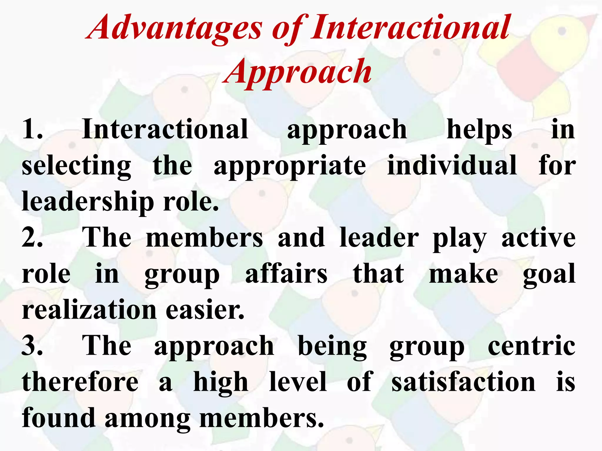Advantages of Interactional
Approach
1. Interactional approach helps in
selecting the appropriate individual for
leadership role.
2. The members and leader play active
role in group affairs that make goal
realization easier.
3. The approach being group centric
therefore a high level of satisfaction is
found among members.
 