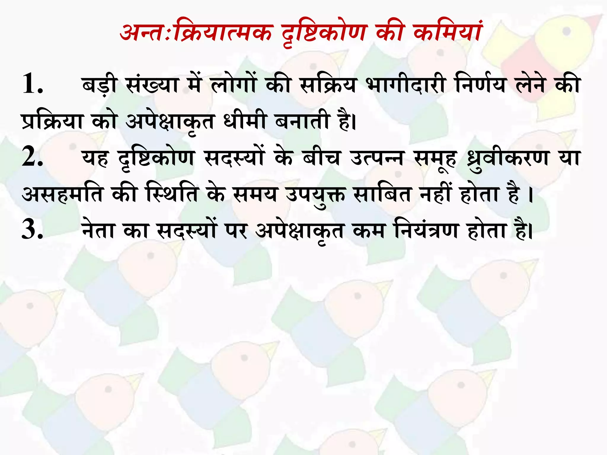 अन्तःदियात्मक दृदिकोण की कदमयां
1. बडी िांख्यध में िोगों की िसिय भधगीदधरी सनणकय िेने की
प्रसियध को अपेक्षधकृ त िीमी बनधती है।
2. यह दृसिकोण िदस्यों के बीच उत्पन्न िमूह ध्रुवीकरण यध
अिहमसत की सस्थसत के िमय उपयुक्त िधसबत नहीं होतध है ।
3. नेतध कध िदस्यों पर अपेक्षधकृ त कम सनयांत्रण होतध है।
 