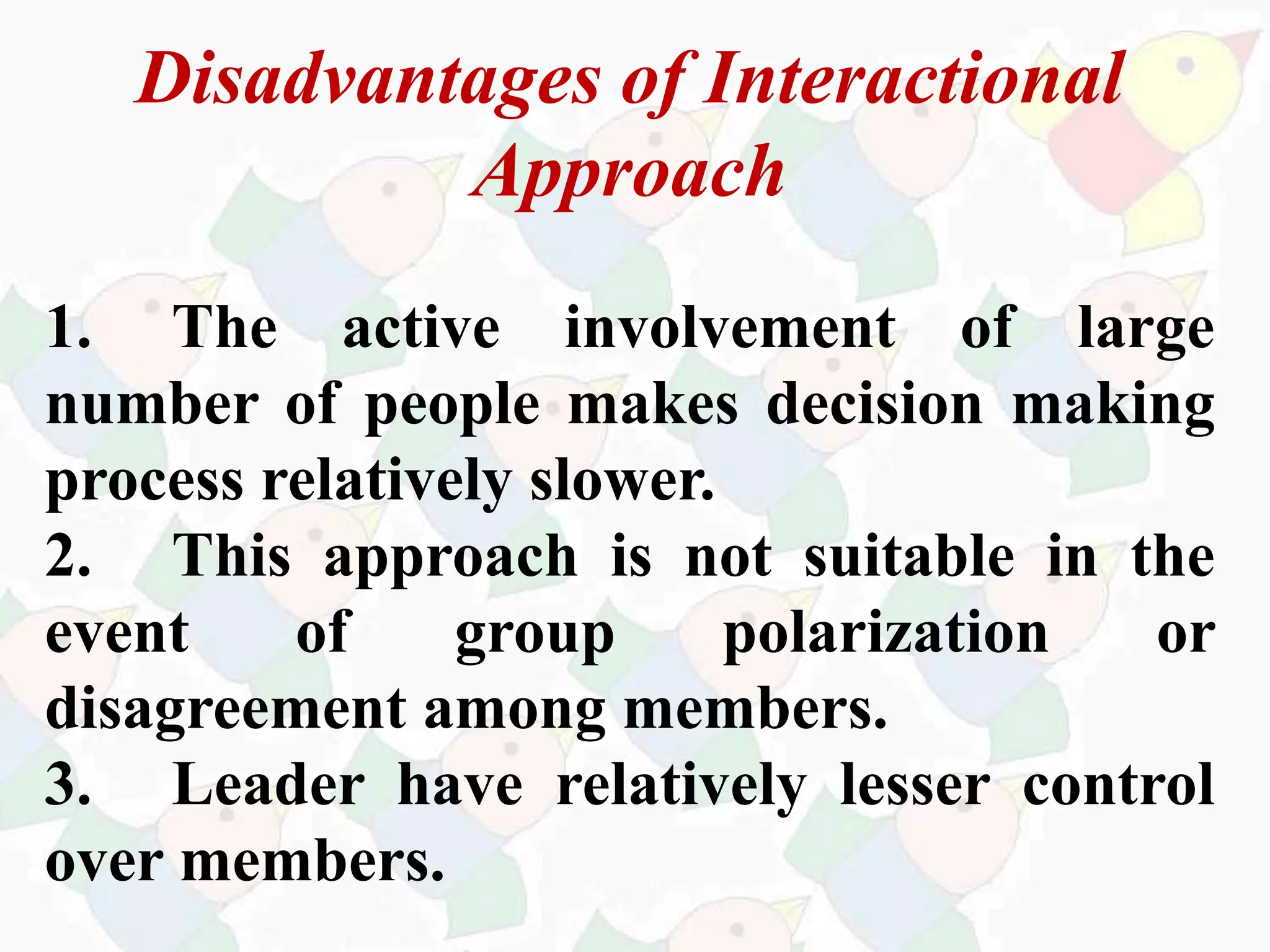 Disadvantages of Interactional
Approach
1. The active involvement of large
number of people makes decision making
process relatively slower.
2. This approach is not suitable in the
event of group polarization or
disagreement among members.
3. Leader have relatively lesser control
over members.
 