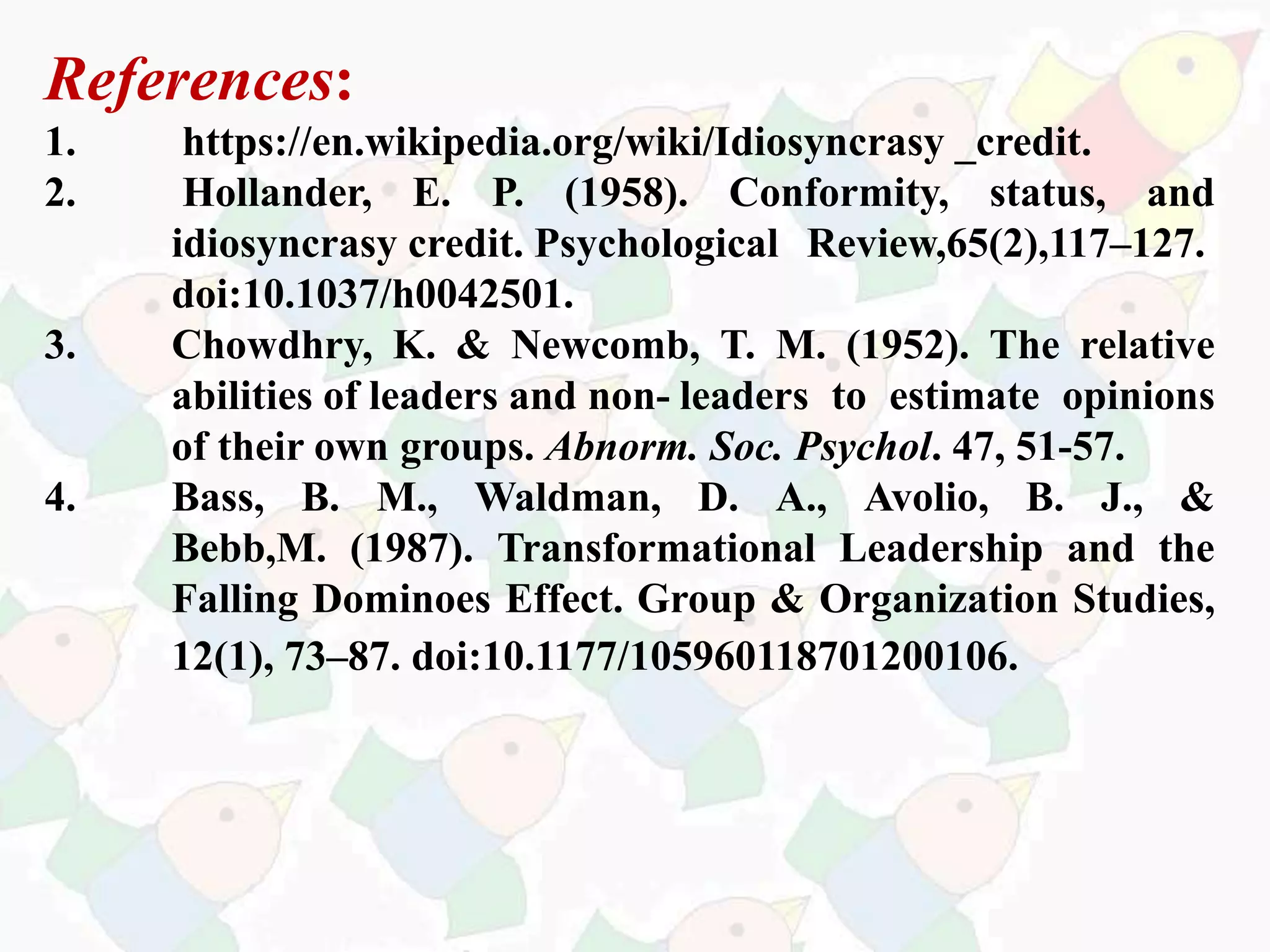 References:
1. https://en.wikipedia.org/wiki/Idiosyncrasy _credit.
2. Hollander, E. P. (1958). Conformity, status, and
idiosyncrasy credit. Psychological Review,65(2),117–127.
doi:10.1037/h0042501.
3. Chowdhry, K. & Newcomb, T. M. (1952). The relative
abilities of leaders and non- leaders to estimate opinions
of their own groups. Abnorm. Soc. Psychol. 47, 51-57.
4. Bass, B. M., Waldman, D. A., Avolio, B. J., &
Bebb,M. (1987). Transformational Leadership and the
Falling Dominoes Effect. Group & Organization Studies,
12(1), 73–87. doi:10.1177/105960118701200106.
 