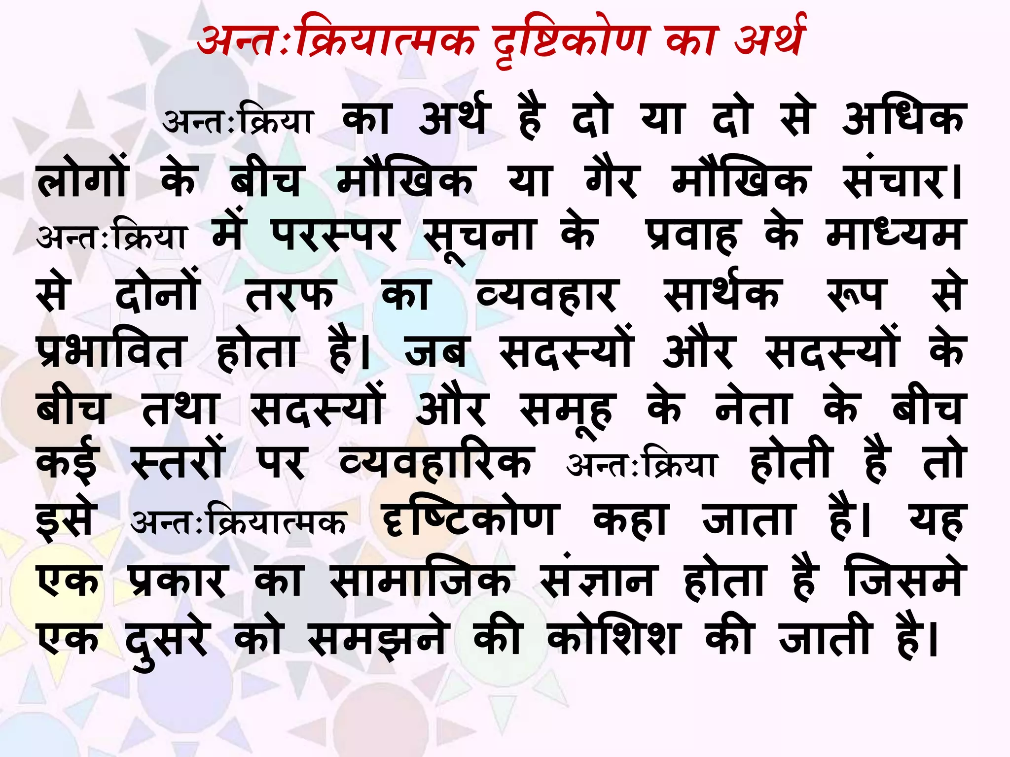 अन्तःदियात्मक दृदिकोण का अर्थ
अन्तःसियध का अर्थ है दो या दो से अधिक
लोगों के बीच मौखिक या गैर मौखिक संचार।
अन्तःसियध में परस्पर सूचना के प्रवाह के माध्यम
से दोनों तरफ का व्यवहार सार्थक रूप से
प्रभाववत होता है। जब सदस्यों और सदस्यों के
बीच तर्ा सदस्यों और समूह के नेता के बीच
कई स्तरों पर व्यवहाररक अन्तःसियध होती है तो
इसे अन्तःसियधत्मक दृष्टिकोण कहा जाता है। यह
एक प्रकार का सामाष्जक संज्ञान होता है ष्जसमे
एक दुसरे को समझने की कोशिि की जाती है।
 