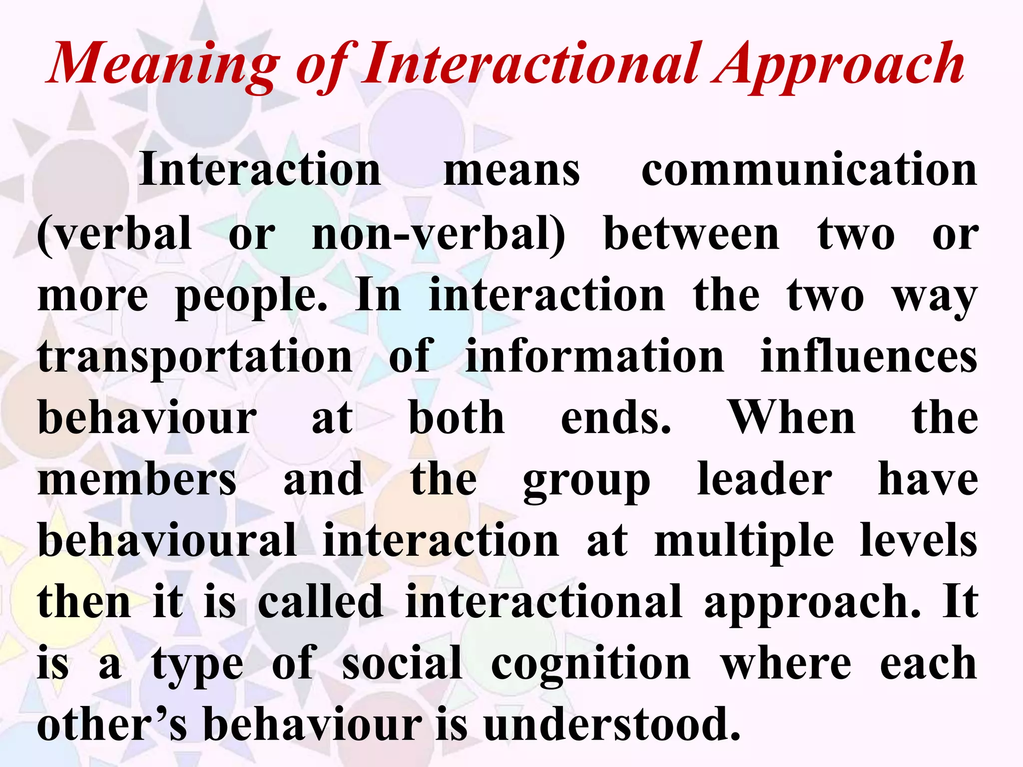 Meaning of Interactional Approach
Interaction means communication
(verbal or non-verbal) between two or
more people. In interaction the two way
transportation of information influences
behaviour at both ends. When the
members and the group leader have
behavioural interaction at multiple levels
then it is called interactional approach. It
is a type of social cognition where each
other’s behaviour is understood.
 