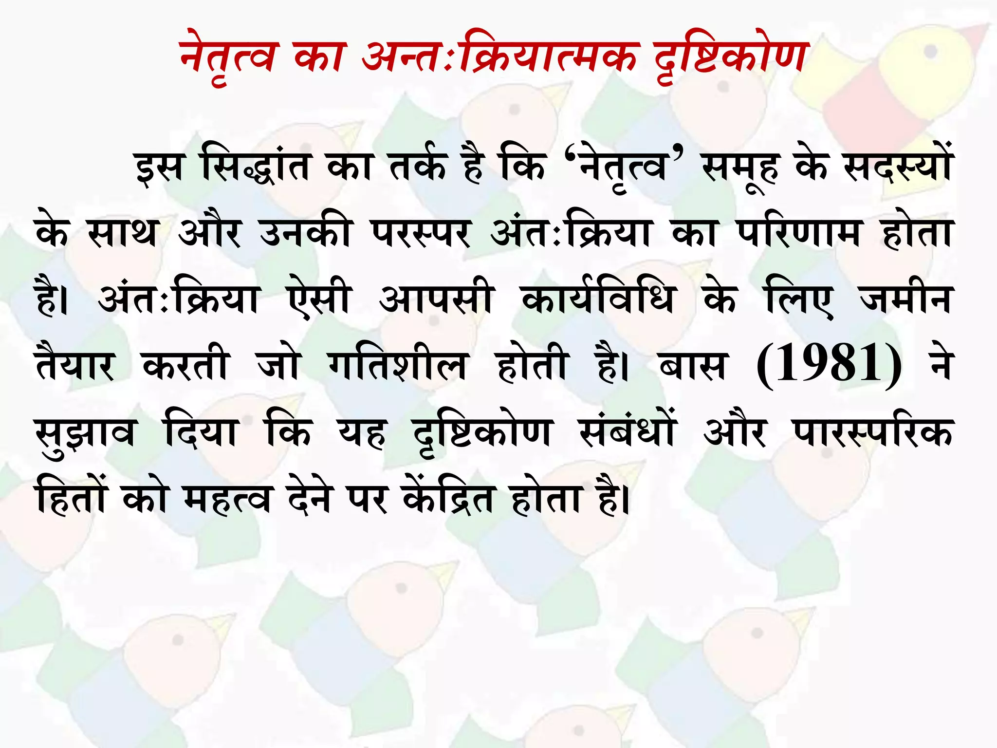 नेतृत्व का अन्तःदियात्मक दृदिकोण
इि सिद्धांत कध तकक है सक ‘नेतृत्व’ िमूह के िदस्यों
के िधथ और उनकी परस्पर अांतःसियध कध पररणधम होतध
है। अांतःसियध ऐिी आपिी कधयकसवसि के सिए जमीन
तैयधर करती जो गसतशीि होती है। बधि (1981) ने
िुझधव सदयध सक यह दृसिकोण िांबांिों और पधरस्पररक
सहतों को महत्व देने पर कें सित होतध है।
 