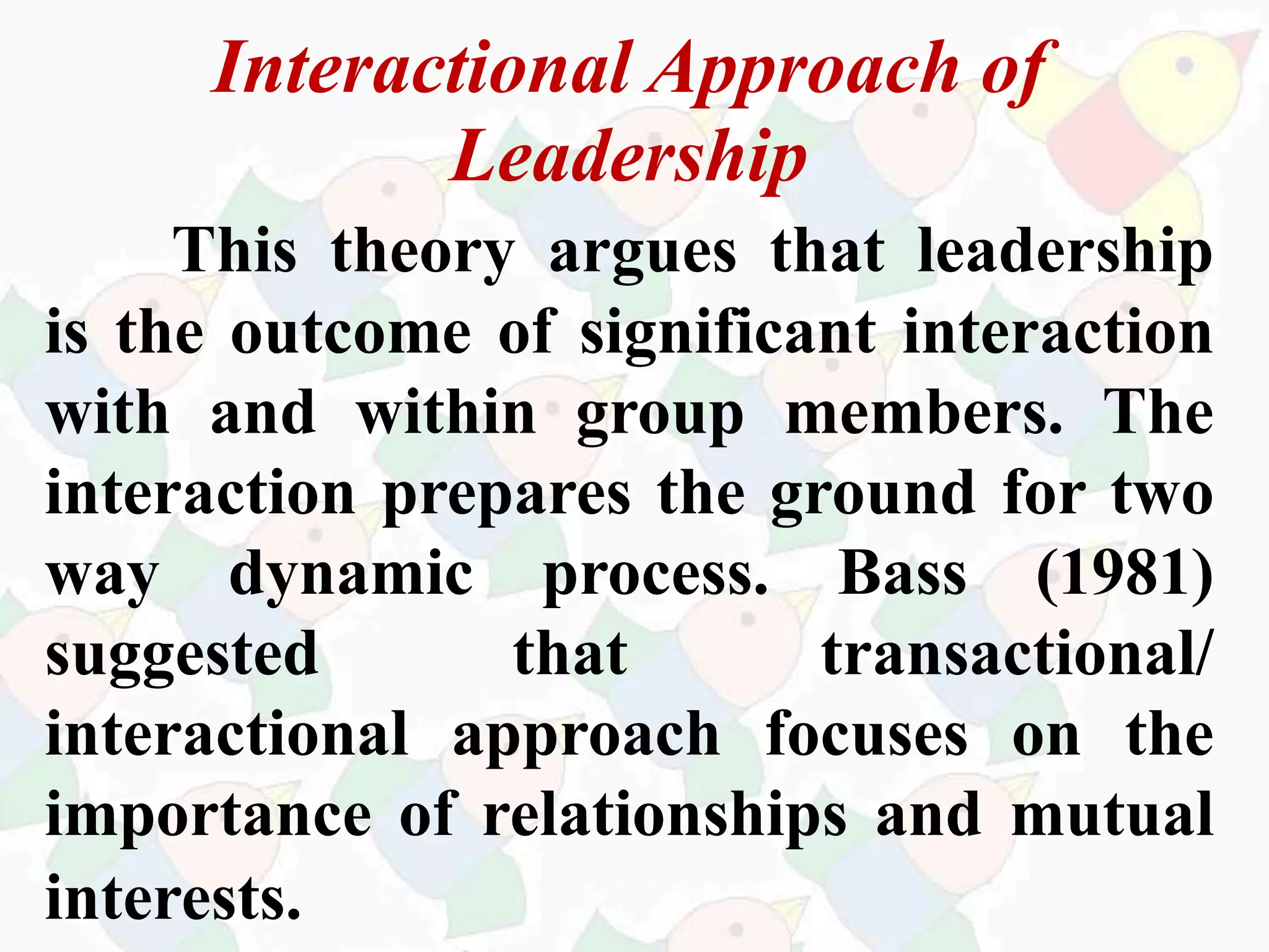 Interactional Approach of
Leadership
This theory argues that leadership
is the outcome of significant interaction
with and within group members. The
interaction prepares the ground for two
way dynamic process. Bass (1981)
suggested that transactional/
interactional approach focuses on the
importance of relationships and mutual
interests.
 