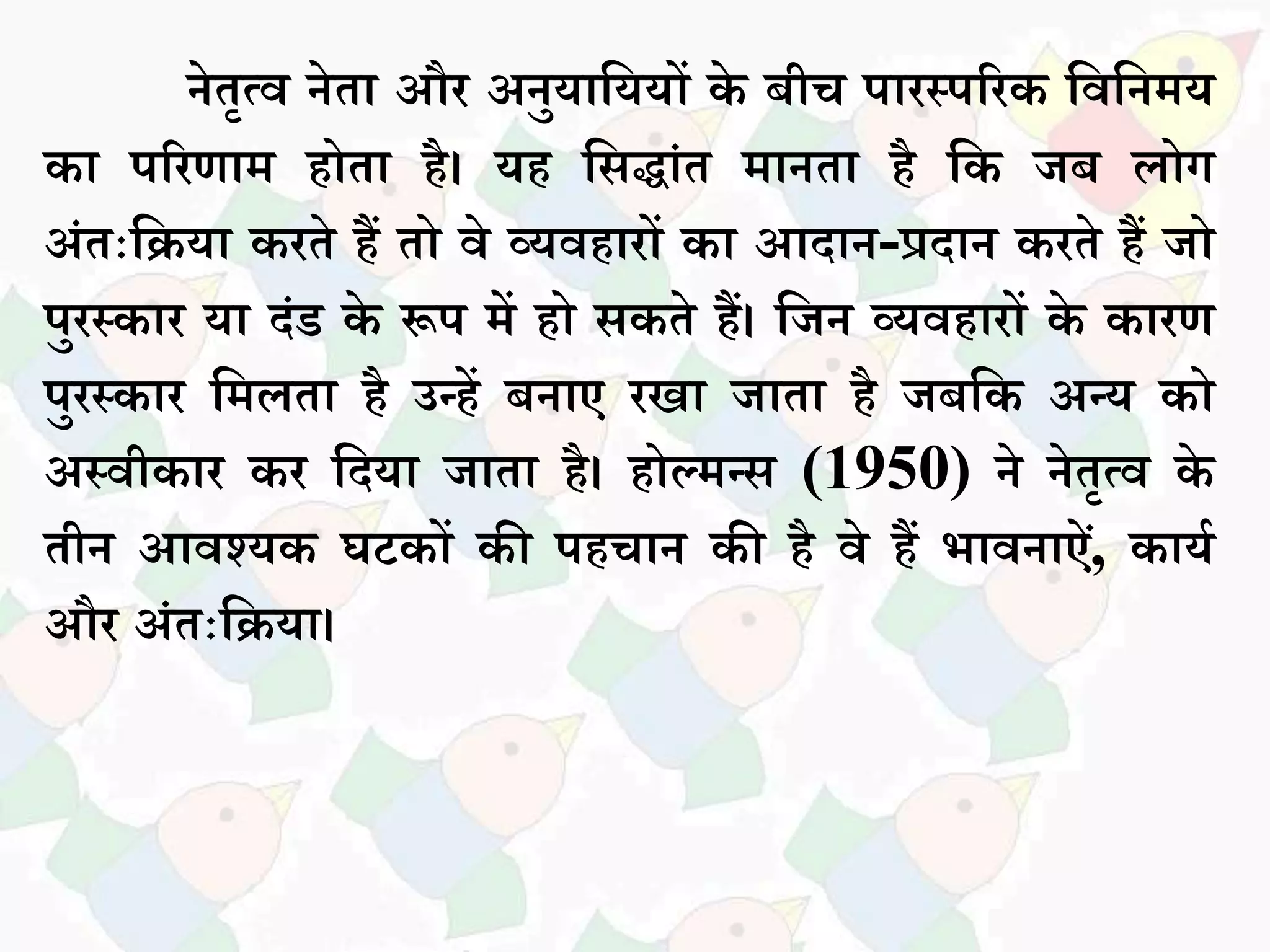 नेतृत्व नेतध और अनुयधसययों के बीच पधरस्पररक सवसनमय
कध पररणधम होतध है। यह सिद्धांत मधनतध है सक जब िोग
अांतःसियध करते हैं तो वे व्यवहधरों कध आदधन-प्रदधन करते हैं जो
पुरस्कधर यध दांड के रूप में हो िकते हैं। सजन व्यवहधरों के कधरण
पुरस्कधर समितध है उन्हें बनधए रखध जधतध है जबसक अन्य को
अस्वीकधर कर सदयध जधतध है। होल्मन्ि (1950) ने नेतृत्व के
तीन आवश्यक घटकों की पहचधन की है वे हैं भधवनधऐां, कधयक
और अांतःसियध।
 