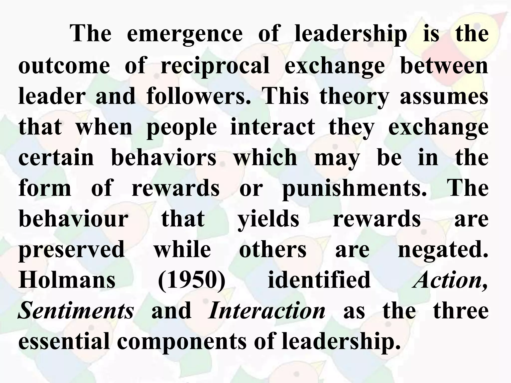 The emergence of leadership is the
outcome of reciprocal exchange between
leader and followers. This theory assumes
that when people interact they exchange
certain behaviors which may be in the
form of rewards or punishments. The
behaviour that yields rewards are
preserved while others are negated.
Holmans (1950) identified Action,
Sentiments and Interaction as the three
essential components of leadership.
 