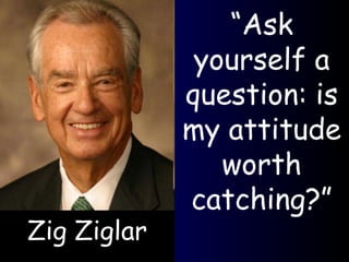 Zig Ziglar “ Ask yourself a question: is my attitude worth catching?” 