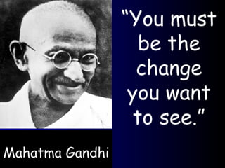 Mahatma Gandhi “ You must be the change you want to see.” 