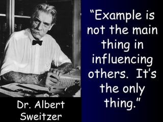 “ Example is not the main thing in influencing others.  It’s the only thing.” Dr. Albert Sweitzer 