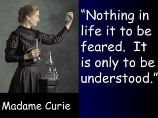 Madame Curie “ Nothing in life it to be feared.  It is only to be understood.” 