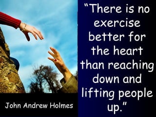 John Andrew Holmes “ There is no exercise better for the heart than reaching down and lifting people up.” 