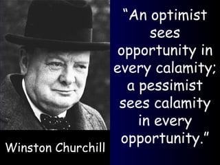 Winston Churchill “ An optimist sees opportunity in every calamity; a pessimist sees calamity in every opportunity.” 