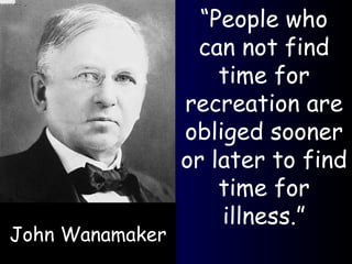 “ People who can not find time for recreation are obliged sooner or later to find time for illness.” John Wanamaker 