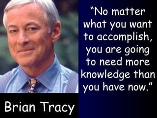 Brian Tracy “ No matter what you want to accomplish, you are going to need more knowledge than you have now.” 