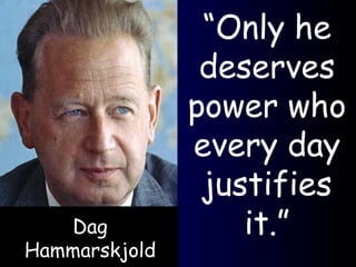 “ Only he deserves power who every day justifies it.” Dag Hammarskjold 