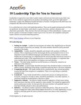 10 Leadership Tips for You to Succeed
Leadership is required in every field. Leaders inspire and motivate their team to give their very
best. Even a mediocre organization can produce outstanding results, given the right kind of
leadership. Leaders like Mahatma Gandhi led India to freedom. Entrepreneurs like Bill Gates led
companies like Microsoft to financial success.

It is a myth that one is born with leadership qualities. They can be taught and practiced until they
are perfected. An ideal leader works hard, is a great motivator, and has a dynamic and
charismatic personality. They also have the trust and respect of their subordinates. Leaders need
not be a genius or autocrat to inspire a team to give in its very best. All companies seek great
leaders and the associated leadership qualities.

FREE Time Tracking software at your fingertips.

10 Leadership tips

    1. Setting an example – Leaders do not just pass out orders, they should be just as focused
       and motivated as those they are leading. The team members should be led by personal
       example of the leader.
    2. Adaptability – Leaders should be adaptable and mingle with members of different
       cultures. This is important given the increasingly diverse environment we live in. It is
       important to learn the different languages and traditions of other cultures. Given the
       modern era of outsourcing, it is important for the service provider and service receiver to
       understand each other. If the organization has to reach new heights, it is important that
       every member do his bit irrespective of religion, race and ethnicity.
    3. Vision – The ideal leader should not see the business as a hierarchy, instead as an
       influencer of his followers.
    4. Man of action – A great leader should be practical; they should not believe in theory but
       rather in action. Dreaming of big things is good but achieving them is far more important.
    5. Completing the job – The leader should not be a perfectionist; they should personally
       oversee the tasks from inception to completion. There is no such thing as a partially
       completed task.
    6. Consult all – A true leader should follow a democratic process in making decisions.
       Everyone, irrespective of rank or status, should be permitted to voice their opinions. A
       consensus should be reached before a decision is made.
    7. Supportive Attitude – An effective leader should be supportive of their team, letting
       their team know that they will be supportive when needed. This should be supported by
       actions and not just words. As time goes by, the team members will gradually learn to
       trust them blindly and put in above par performances.
    8. Initiative – An effective leader is proactive rather than passive. They do not wait for
       things to happen but rather make things happen themselves. It is their opportunity to seize
       initiatives and help guide the team to achieve numero uno status in this competitive
       world.
© 2011 Apptivo Inc. All rights reserved.
 