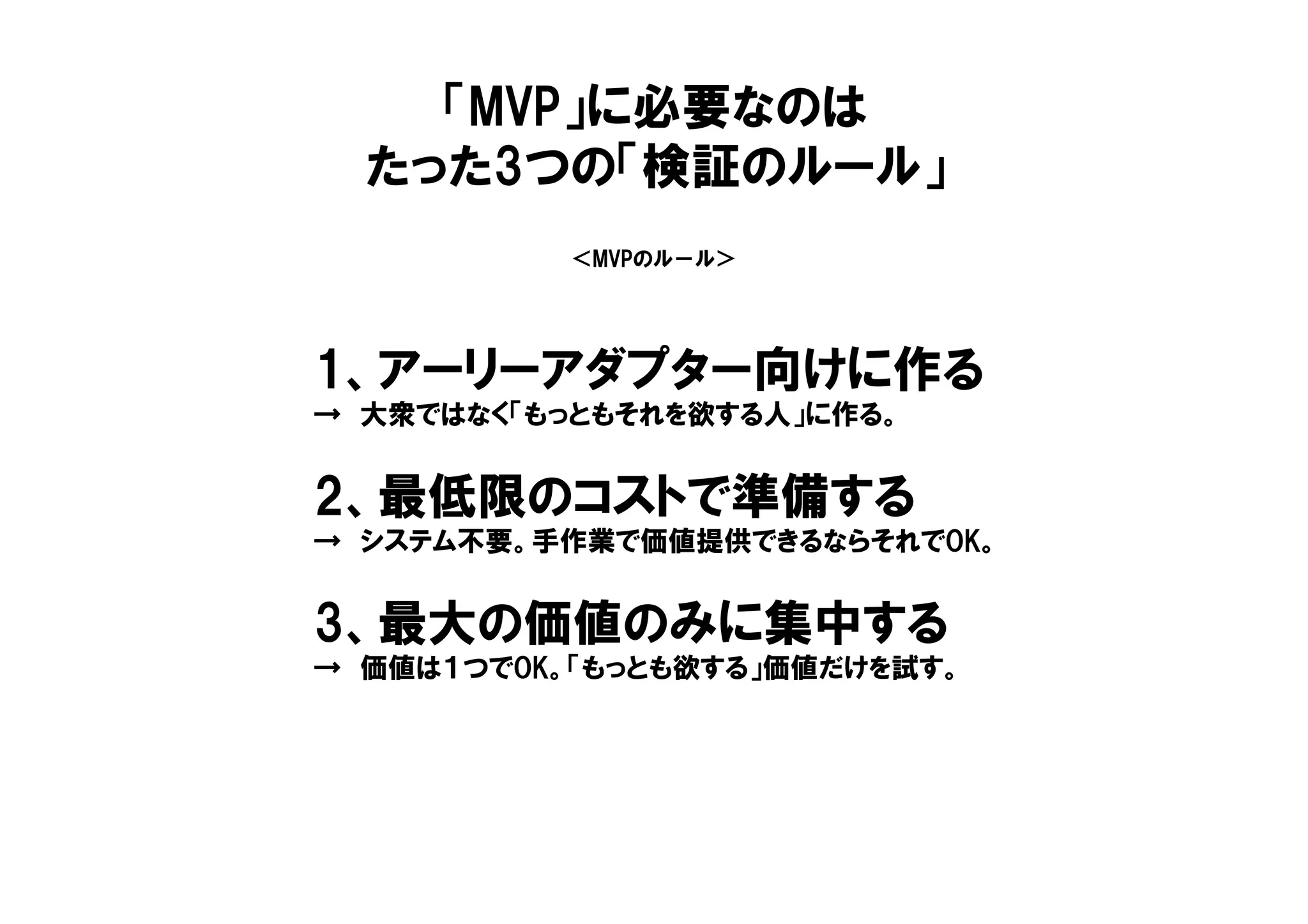 ＜MVPのル－ル＞
1、アーリーアダプター向けに作る
→ 大衆ではなく「もっともそれを欲する人」に作る。
2、最低限のコストで準備する
→ システム不要。手作業で価値提供できるならそれでOK。
3、最大の価値のみに集中する
→ 価値は１つでOK。「もっとも欲する」価値だけを試す。
「MVP」に必要なのは
たった3つの「検証のルール」
 