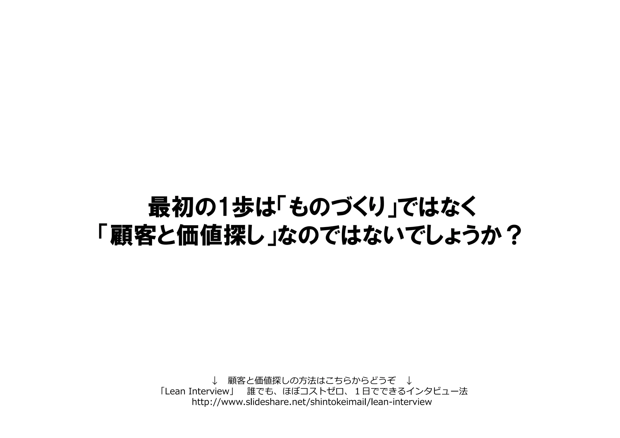 最初の1歩は「ものづくり」ではなく
「顧客と価値探し」なのではないでしょうか？
↓ 顧客と価値探しの方法はこちらからどうぞ ↓
「Lean Interview」 誰でも、ほぼコストゼロ、１日でできるインタビュー法
http://www.slideshare.net/shintokeimail/lean-interview
 