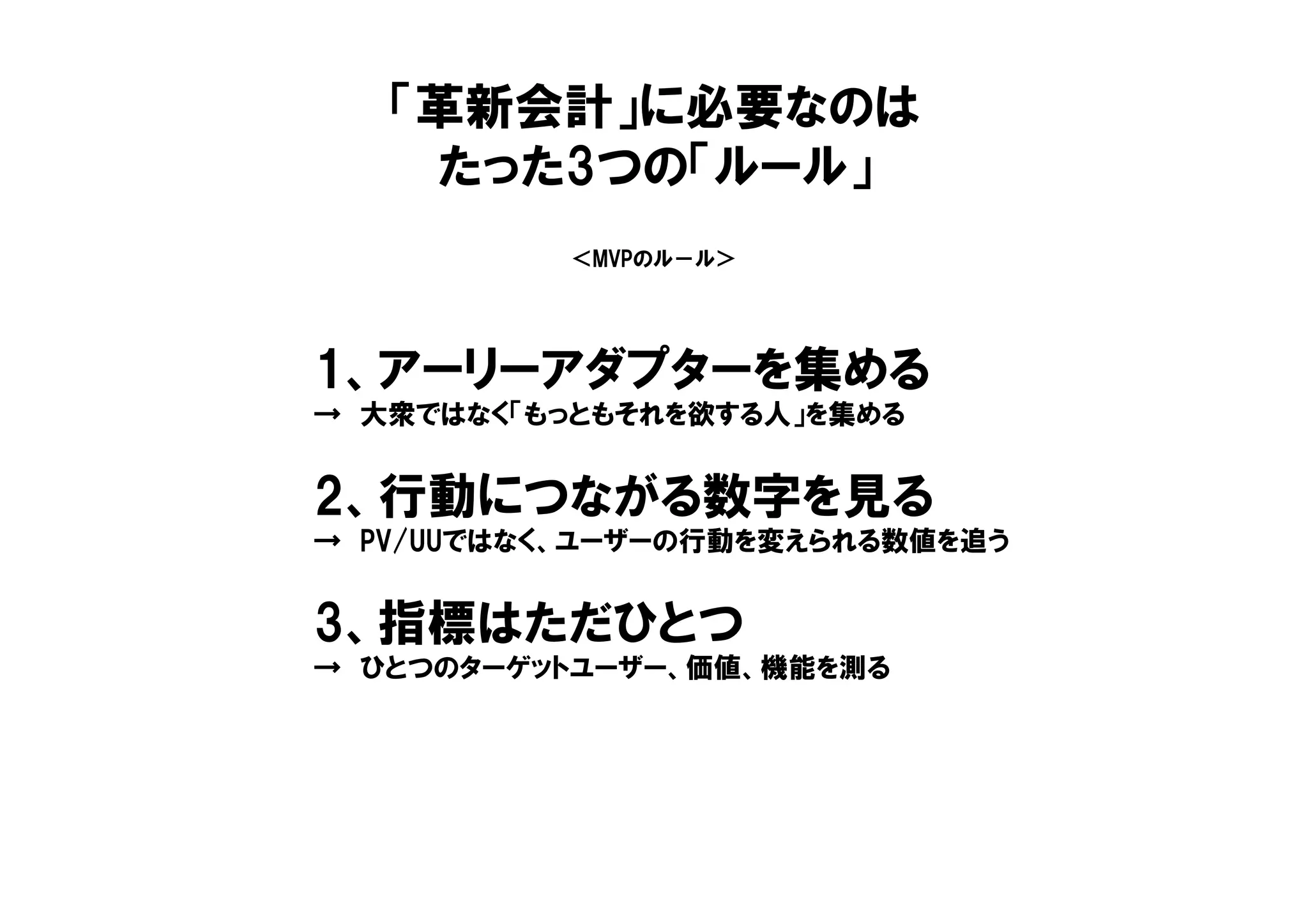 ＜MVPのル－ル＞
1、アーリーアダプターを集める
→ 大衆ではなく「もっともそれを欲する人」を集める
2、行動につながる数字を見る
→ PV/UUではなく、ユーザーの行動を変えられる数値を追う
3、指標はただひとつ
→ ひとつのターゲットユーザー、価値、機能を測る
「革新会計」に必要なのは
たった3つの「ルール」
 