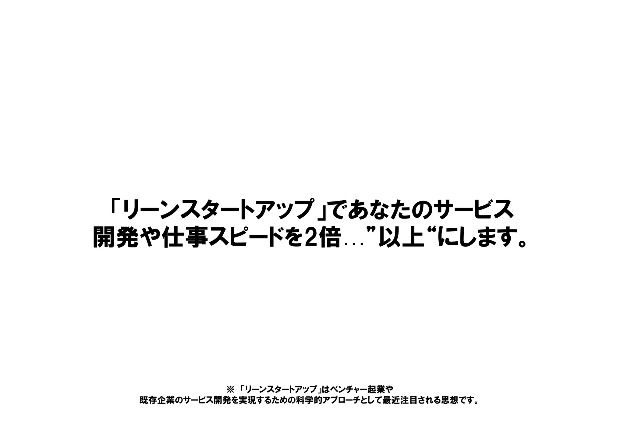 「リーンスタートアップ」であなたのサービス
開発や仕事スピードを2倍…”以上“にします。
※ 「リーンスタートアップ」はベンチャー起業や
既存企業のサービス開発を実現するための科学的アプローチとして最近注目される思想です。
 