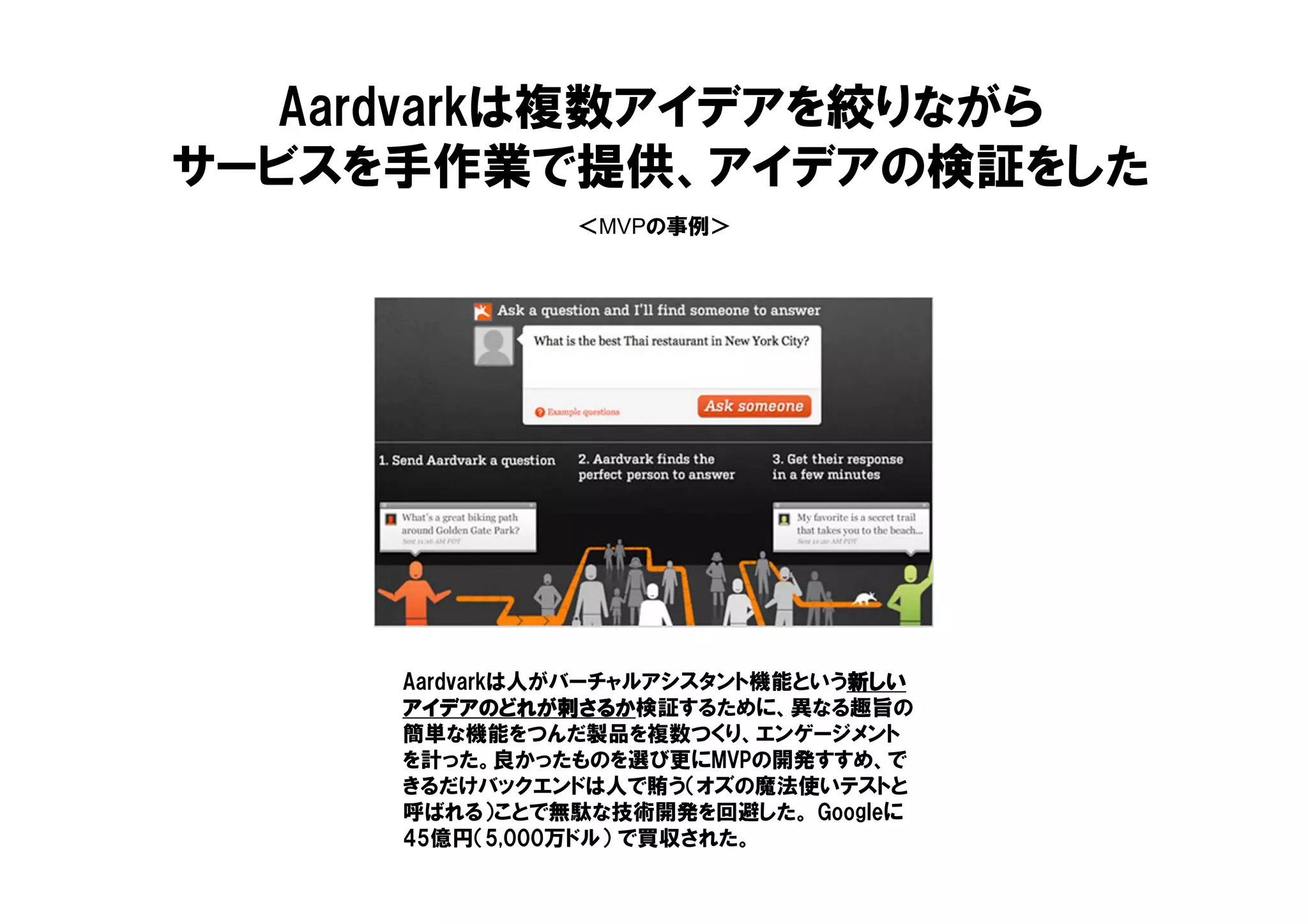 ＜MVPの事例＞
Aardvarkは複数アイデアを絞りながら
サービスを手作業で提供、アイデアの検証をした
Aardvarkは人がバーチャルアシスタント機能という新しい新しい新しい新しい
アイデアのどれが刺さるかアイデアのどれが刺さるかアイデアのどれが刺さるかアイデアのどれが刺さるか検証するために、異なる趣旨の
簡単な機能をつんだ製品を複数つくり、エンゲージメント
を計った。良かったものを選び更にMVPの開発すすめ、で
きるだけバックエンドは人で賄う（オズの魔法使いテストと
呼ばれる）ことで無駄な技術開発を回避した。 Googleに
45億円（5,000万ドル） で買収された。
 