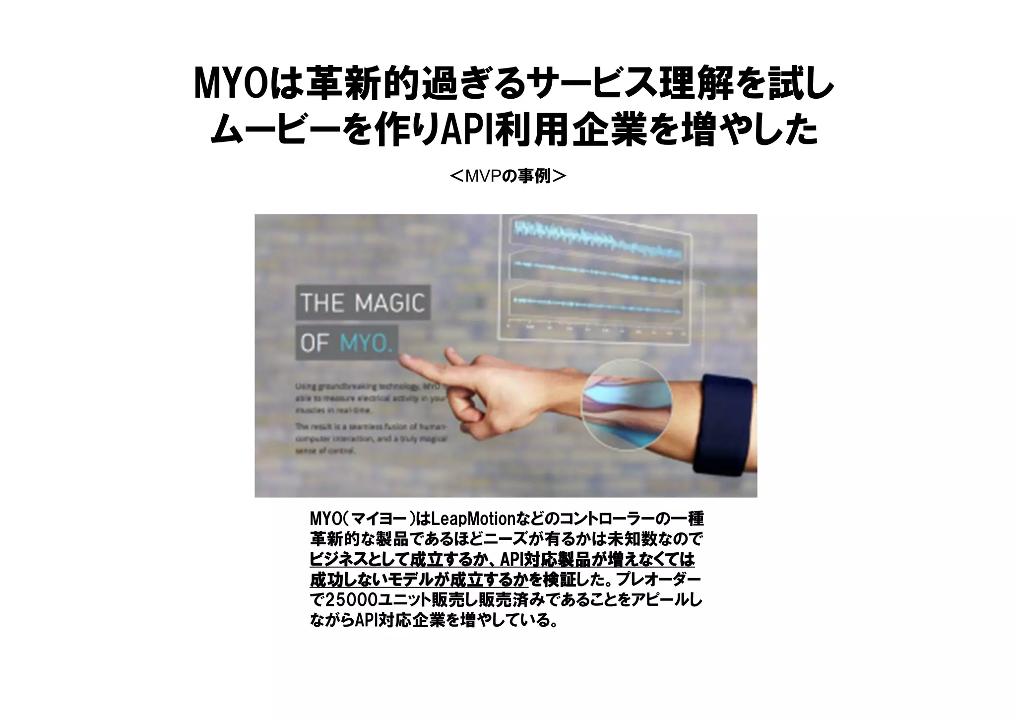 ＜MVPの事例＞
MYOは革新的過ぎるサービス理解を試し
ムービーを作りAPI利用企業を増やした
MYO（マイヨー）はLeapMotionなどのコントローラーの一種
革新的な製品であるほどニーズが有るかは未知数なので
ビジネスとして成立するか、ビジネスとして成立するか、ビジネスとして成立するか、ビジネスとして成立するか、APIAPIAPIAPI対応製品が増えなくては対応製品が増えなくては対応製品が増えなくては対応製品が増えなくては
成功しないモデルが成立するか成功しないモデルが成立するか成功しないモデルが成立するか成功しないモデルが成立するかを検証を検証を検証を検証した。プレオーダー
で25000ユニット販売し販売済みであることをアピールし
ながらAPI対応企業を増やしている。
 