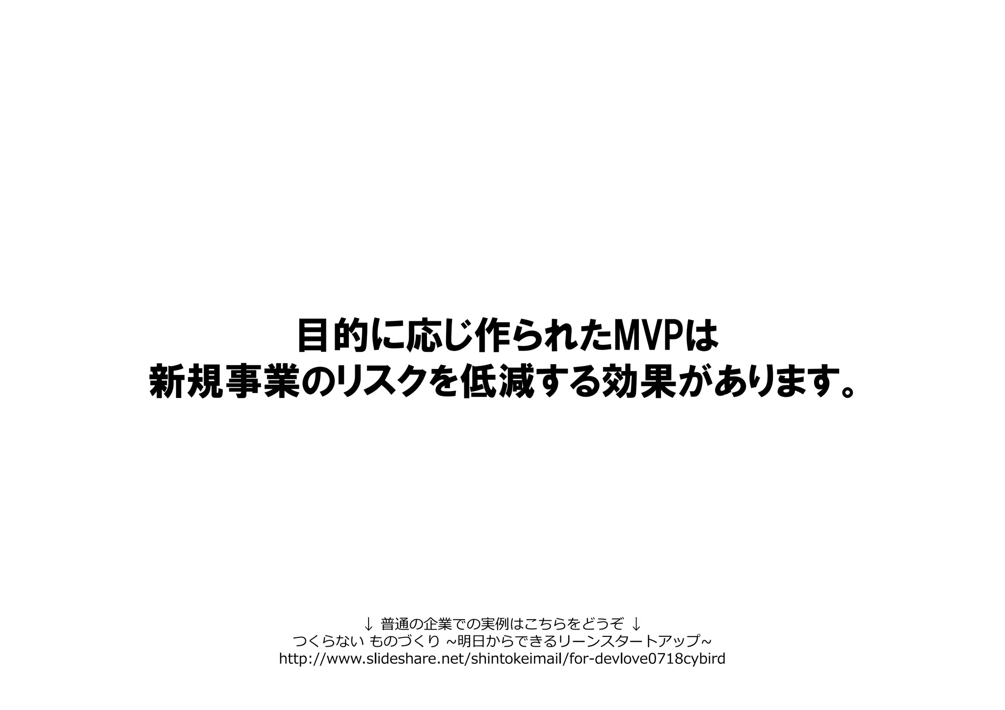 目的に応じ作られたMVPは
新規事業のリスクを低減する効果があります。
↓ 普通の企業での実例はこちらをどうぞ ↓
つくらない ものづくり ~明日からできるリーンスタートアップ~
http://www.slideshare.net/shintokeimail/for-devlove0718cybird
 