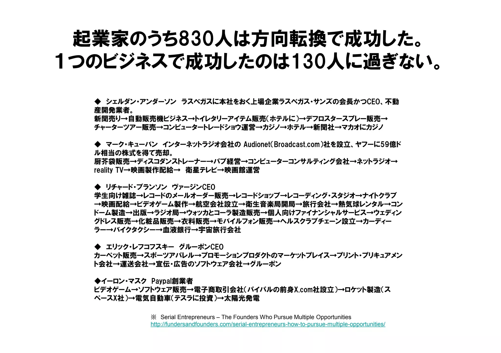 ◆ シェルダン・アンダーソン ラスベガスに本社をおく上場企業ラスベガス・サンズの会長かつCEO、不動
産開発業者。
新聞売り→自動販売機ビジネス→トイレタリーアイテム販売（ホテルに）→デフロスタースプレー販売→
チャーターツアー販売→コンピュータートレードショウ運営→カジノ→ホテル→新聞社→マカオにカジノ
◆ マーク・キューバン インターネットラジオ会社の Audionet（Broadcast.com）社を設立、ヤフーに59億ド
ル相当の株式を得て売却。
厨芥袋販売→ディスコダンストレーナー→パブ経営→コンピューターコンサルティング会社→ネットラジオ→
reality TV→映画製作配給→ 衛星テレビ→映画館運営
◆ リチャード・ブランソン ヴァージンCEO
学生向け雑誌→レコードのメールオーダー販売→レコードショップ→レコーディング・スタジオ→ナイトクラブ
→映画配給→ビデオゲーム製作→航空会社設立→衛生音楽局開局→旅行会社→熱気球レンタル→コン
ドーム製造→出版→ラジオ局→ウォッカとコーラ製造販売→個人向けファイナンシャルサービス→ウェディン
グドレス販売→化粧品販売→衣料販売→モバイルフォン販売→ヘルスクラブチェーン設立→カーディー
ラー→バイクタクシー→血液銀行→宇宙旅行会社
◆ エリック・レフコフスキー グルーポンCEO
カーペット販売→スポーツアパレル→プロモーションプロダクトのマーケットプレイス→プリント・プリキュアメン
ト会社→運送会社→宣伝・広告のソフトウェア会社→グルーポン
◆イーロン・マスク Paypal創業者
ビデオゲーム→ソフトウェア販売→電子商取引会社（パイパルの前身X.com社設立）→ロケット製造（ス
ペースX社）→電気自動車（テスラに投資）→太陽光発電
起業家のうち830人は方向転換で成功した。
１つのビジネスで成功したのは130人に過ぎない。
※ Serial Entrepreneurs – The Founders Who Pursue Multiple Opportunities
http://fundersandfounders.com/serial-entrepreneurs-how-to-pursue-multiple-opportunities/
 