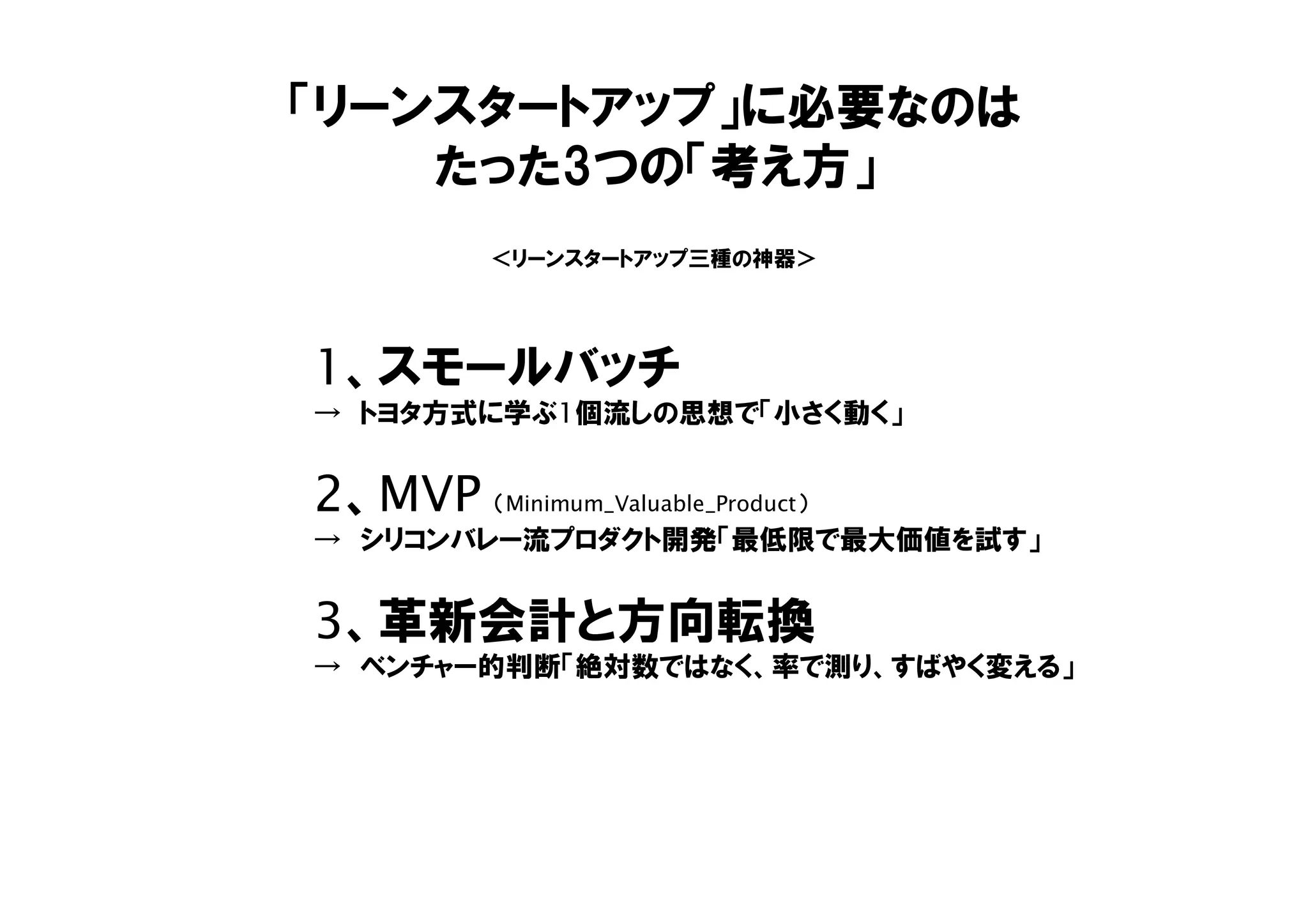「リーンスタートアップ」に必要なのは
たった3つの「考え方」
1、スモールバッチ
→ トヨタ方式に学ぶ1個流しの思想で「小さく動く」
2、MVP （Minimum_Valuable_Product）
→ シリコンバレー流プロダクト開発「最低限で最大価値を試す」
3、革新会計と方向転換
→ ベンチャー的判断「絶対数ではなく、率で測り、すばやく変える」
＜リーンスタートアップ三種の神器＞
 