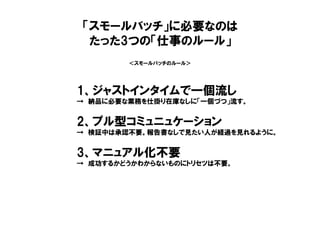 ＜スモールバッチのルール＞
1、ジャストインタイムで一個流し
→ 納品に必要な業務を仕掛り在庫なしに「一個づつ」流す。
2、プル型コミュニュケーション
→ 検証中は承認不要。報告書なしで見たい人が経過を見れるように。
3、マニュアル化不要
→ 成功するかどうかわからないものにトリセツは不要。
「スモールバッチ」に必要なのは
たった3つの「仕事のルール」
 