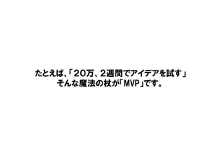 たとえば、「２０万、２週間でアイデアを試す」
そんな魔法の杖が「MVP」です。
 