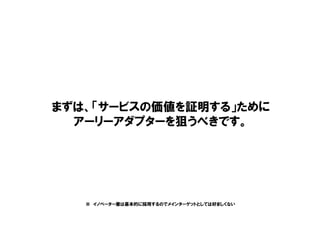 まずは、「サービスの価値を証明する」ために
アーリーアダプターを狙うべきです。
※ イノベーター層は基本的に採用するのでメインターゲットとしては好ましくない
 