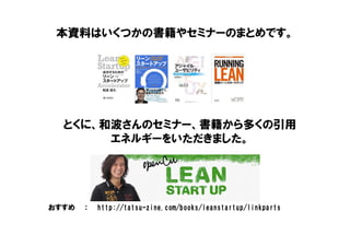 本資料はいくつかの書籍やセミナーのまとめです。
おすすめ ： http://tatsu-zine.com/books/leanstartup/linkparts
とくに、和波さんのセミナー、書籍から多くの引用
エネルギーをいただきました。
 