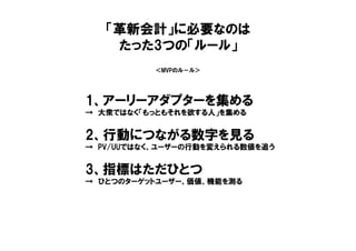 ＜MVPのル－ル＞
1、アーリーアダプターを集める
→ 大衆ではなく「もっともそれを欲する人」を集める
2、行動につながる数字を見る
→ PV/UUではなく、ユーザーの行動を変えられる数値を追う
3、指標はただひとつ
→ ひとつのターゲットユーザー、価値、機能を測る
「革新会計」に必要なのは
たった3つの「ルール」
 