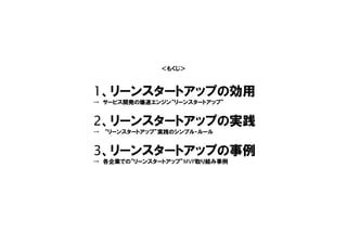 1、リーンスタートアップの効用
→ サービス開発の爆速エンジン“リーンスタートアップ”
2、リーンスタートアップの実践
→ “リーンスタートアップ”実践のシンプル・ルール
3、リーンスタートアップの事例
→ 各企業での“リーンスタートアップ”MVP取り組み事例
＜もくじ＞
 