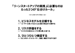 ＜リーンスタートアップのル－ル＞
1、ビジネスモデルを分解する
→ 「ユーザーに知ってもらう」など最小単位まで分解する
2、リスク評価をする
→ 「ビジネスの成立にとって大事な順」に並べる
3、ひとつひとつ検証する
→ ひとつのターゲットユーザー、価値、機能ですばやく試す
「リーンスタートアップの実践」に必要なのは
たった3つの「仕分けルール」
 