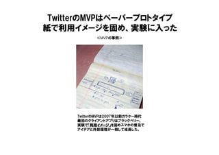 ＜MVPの事例＞
TwitterのMVPはペーパープロトタイプ
紙で利用イメージを固め、実験に入った
TwitterのMVPは2007年以前ガラケー時代
最初のクライアントアプリはブラックベリー。
実験で「利用イメージ」「利用イメージ」「利用イメージ」「利用イメージ」を固めスマホの普及で
アイデアと外部環境が一致して成長した。
 