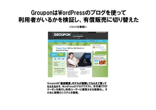 ＜MVPの事例＞
GrouponはWordPressのブログを使って
利用者がいるかを検証し、有償販売に切り替えた
Grouponは「集団購買」モデルが理解してもらえて買って「集団購買」モデルが理解してもらえて買って「集団購買」モデルが理解してもらえて買って「集団購買」モデルが理解してもらえて買って
もらえるかもらえるかもらえるかもらえるかを、WordPressのブログでテスト。手作業でPDF
クーポンを発行し利用ユーザーに購買させる実験をし、そ
のあと実際のシステムを開発。
 