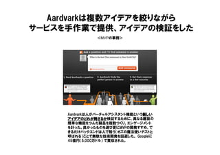＜MVPの事例＞
Aardvarkは複数アイデアを絞りながら
サービスを手作業で提供、アイデアの検証をした
Aardvarkは人がバーチャルアシスタント機能という新しい新しい新しい新しい
アイデアのどれが刺さるかアイデアのどれが刺さるかアイデアのどれが刺さるかアイデアのどれが刺さるか検証するために、異なる趣旨の
簡単な機能をつんだ製品を複数つくり、エンゲージメント
を計った。良かったものを選び更にMVPの開発すすめ、で
きるだけバックエンドは人で賄う（オズの魔法使いテストと
呼ばれる）ことで無駄な技術開発を回避した。 Googleに
45億円（5,000万ドル） で買収された。
 